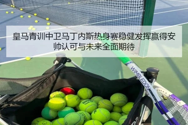 皇马青训中卫马丁内斯热身赛稳健发挥赢得安帅认可与未来全面期待
